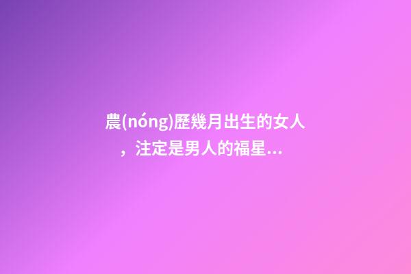 農(nóng)歷幾月出生的女人，注定是男人的福星，你娶到了嗎？